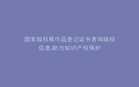 国家版权局作品登记证书查询版权信息,助力知识产权保护