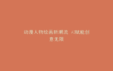 动漫人物绘画新潮流 AI赋能创意无限