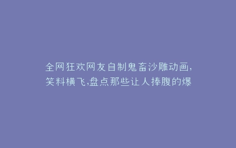 全网狂欢网友自制鬼畜沙雕动画,笑料横飞,盘点那些让人捧腹的爆款神作