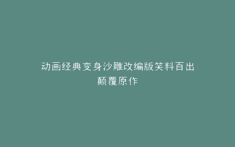 动画经典变身沙雕改编版笑料百出颠覆原作