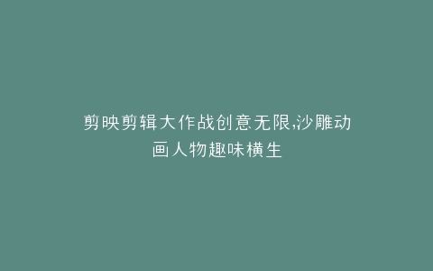 剪映剪辑大作战创意无限,沙雕动画人物趣味横生
