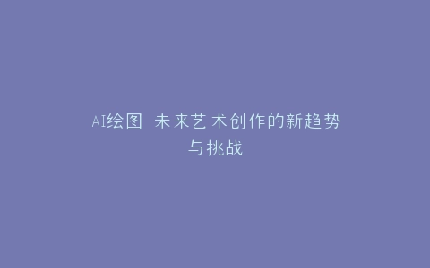 AI绘图 未来艺术创作的新趋势与挑战