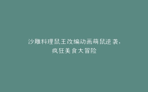 沙雕料理鼠王改编动画萌鼠逆袭,疯狂美食大冒险