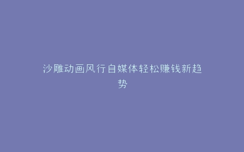 沙雕动画风行自媒体轻松赚钱新趋势