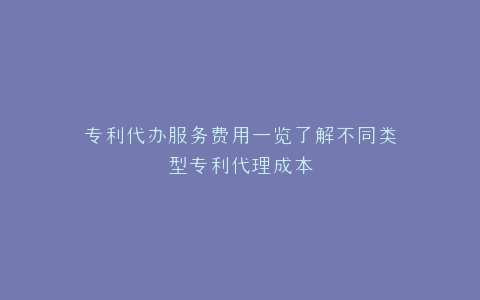 专利代办服务费用一览了解不同类型专利代理成本