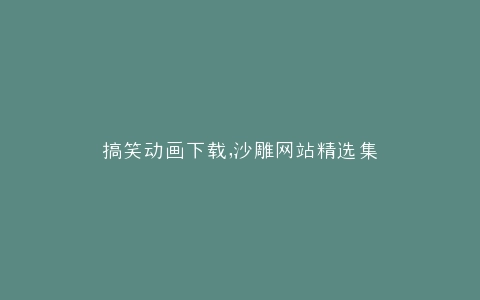 搞笑动画下载,沙雕网站精选集