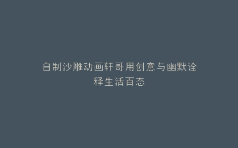 自制沙雕动画轩哥用创意与幽默诠释生活百态