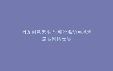 网友创意无限,改编沙雕动画风潮席卷网络世界