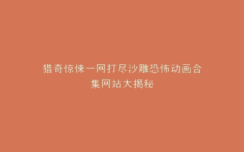 猎奇惊悚一网打尽沙雕恐怖动画合集网站大揭秘