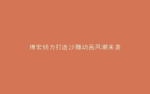 博宏倾力打造沙雕动画风潮来袭