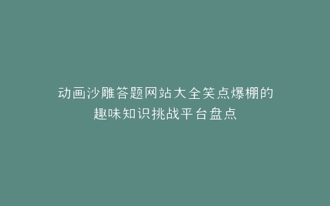 动画沙雕答题网站大全笑点爆棚的趣味知识挑战平台盘点