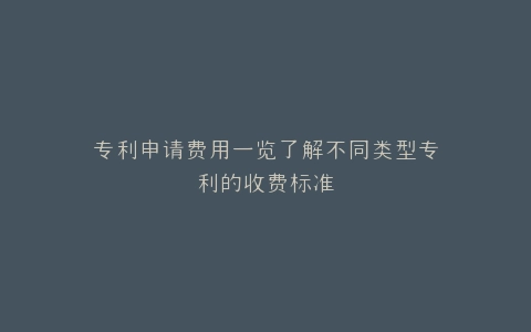 专利申请费用一览了解不同类型专利的收费标准