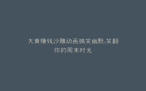 大黄赚钱沙雕动画搞笑幽默,笑翻你的周末时光