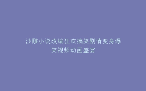 沙雕小说改编狂欢搞笑剧情变身爆笑视频动画盛宴