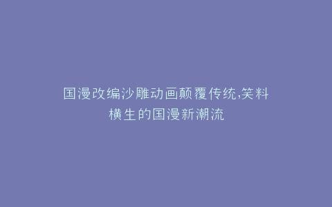国漫改编沙雕动画颠覆传统,笑料横生的国漫新潮流