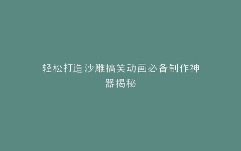 轻松打造沙雕搞笑动画必备制作神器揭秘