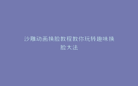 沙雕动画换脸教程教你玩转趣味换脸大法