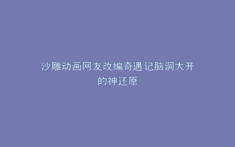 沙雕动画网友改编奇遇记脑洞大开的神还原