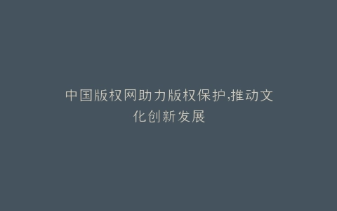 中国版权网助力版权保护,推动文化创新发展