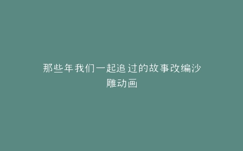 那些年我们一起追过的故事改编沙雕动画