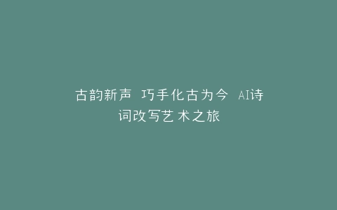 古韵新声 巧手化古为今 AI诗词改写艺术之旅