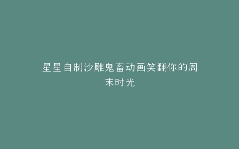 星星自制沙雕鬼畜动画笑翻你的周末时光