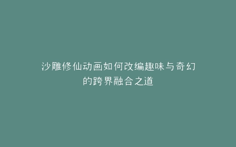 沙雕修仙动画如何改编趣味与奇幻的跨界融合之道