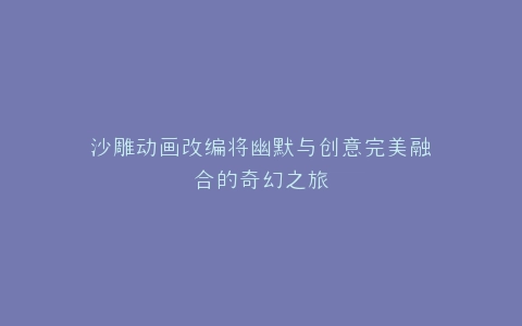 沙雕动画改编将幽默与创意完美融合的奇幻之旅