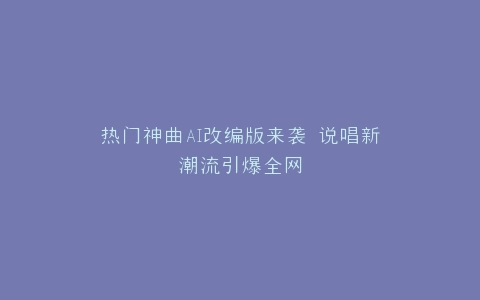 热门神曲AI改编版来袭 说唱新潮流引爆全网