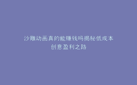 沙雕动画真的能赚钱吗揭秘低成本创意盈利之路