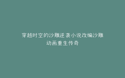 穿越时空的沙雕逆袭小说改编沙雕动画重生传奇