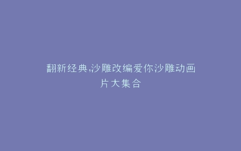 翻新经典,沙雕改编爱你沙雕动画片大集合
