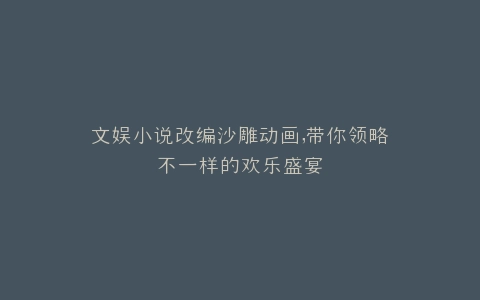 文娱小说改编沙雕动画,带你领略不一样的欢乐盛宴