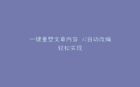 一键重塑文章内容 AI自动改编轻松实现