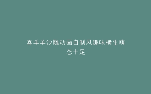 喜羊羊沙雕动画自制风趣味横生萌态十足