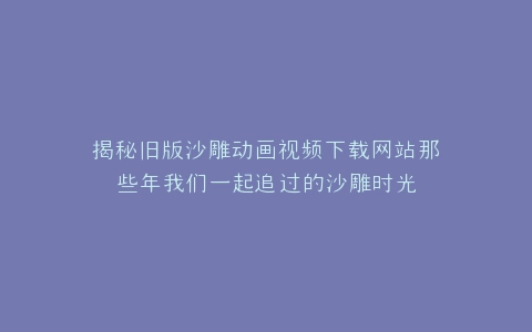 揭秘旧版沙雕动画视频下载网站那些年我们一起追过的沙雕时光