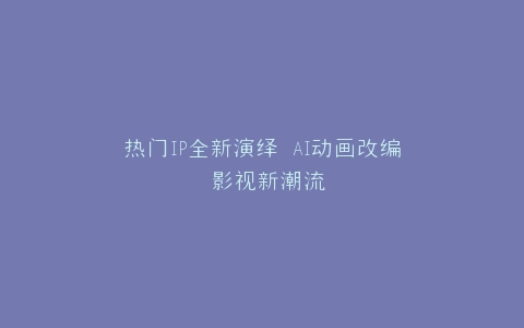 热门IP全新演绎 AI动画改编 影视新潮流