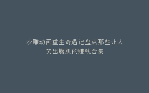 沙雕动画重生奇遇记盘点那些让人笑出腹肌的赚钱合集