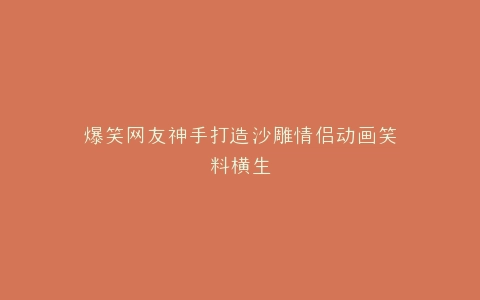 爆笑网友神手打造沙雕情侣动画笑料横生