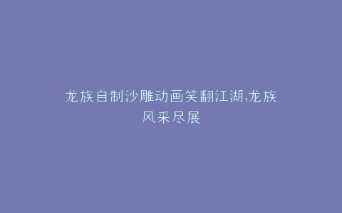 龙族自制沙雕动画笑翻江湖,龙族风采尽展