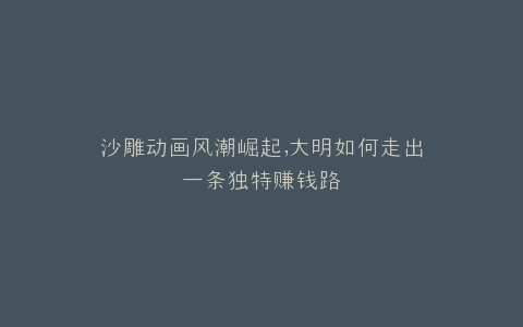 沙雕动画风潮崛起,大明如何走出一条独特赚钱路