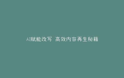 AI赋能改写 高效内容再生秘籍