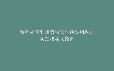 教程如何利用剪映软件给沙雕动画实现换头大改造