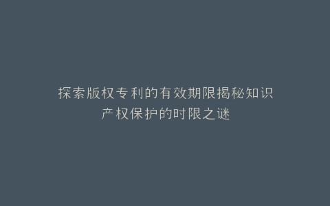 探索版权专利的有效期限揭秘知识产权保护的时限之谜