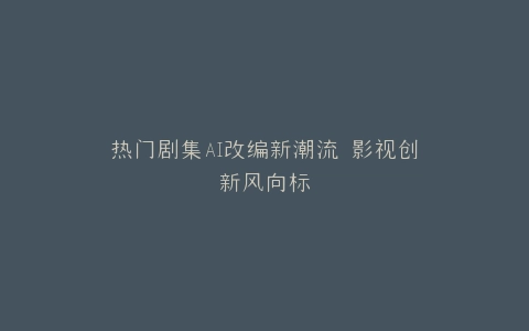 热门剧集AI改编新潮流 影视创新风向标