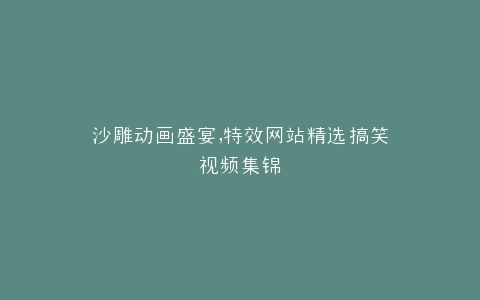 沙雕动画盛宴,特效网站精选搞笑视频集锦