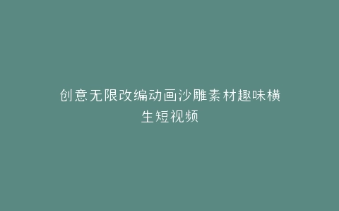 创意无限改编动画沙雕素材趣味横生短视频