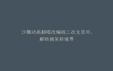 沙雕动画翻唱改编版二次元狂欢,解锁搞笑新境界