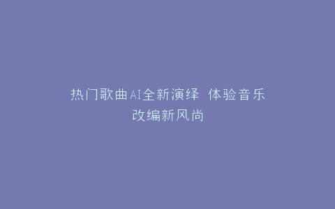 热门歌曲AI全新演绎 体验音乐改编新风尚