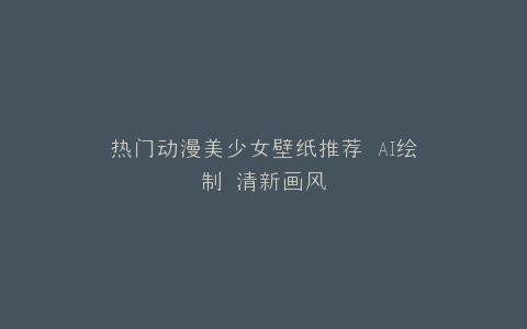热门动漫美少女壁纸推荐 AI绘制 清新画风